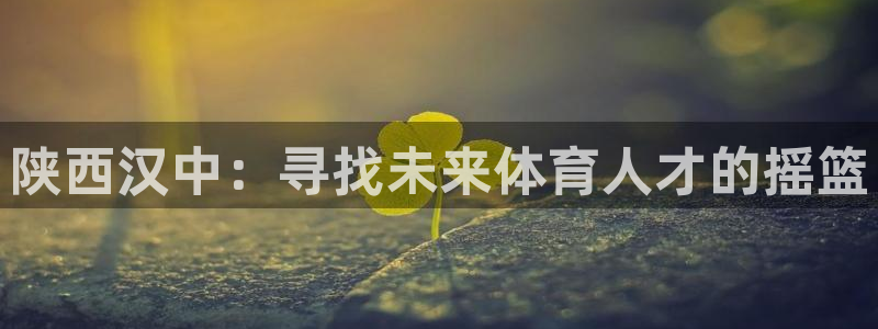 欧亿体育官方正版app官方：陕西汉中：寻找未来体育人才的摇篮